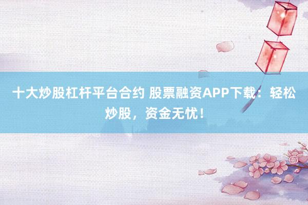 十大炒股杠杆平台合约 股票融资APP下载：轻松炒股，资金无忧！
