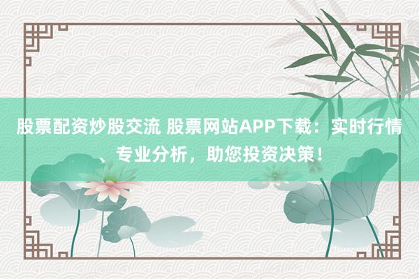 股票配资炒股交流 股票网站APP下载：实时行情、专业分析，助您投资决策！