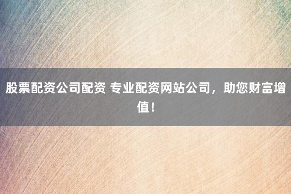 股票配资公司配资 专业配资网站公司，助您财富增值！