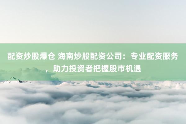 配资炒股爆仓 海南炒股配资公司：专业配资服务，助力投资者把握股市机遇