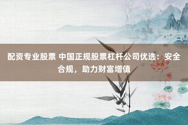 配资专业股票 中国正规股票杠杆公司优选：安全合规，助力财富增值