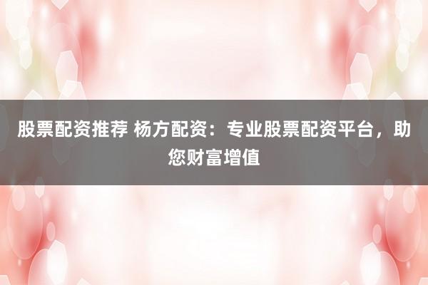 股票配资推荐 杨方配资：专业股票配资平台，助您财富增值