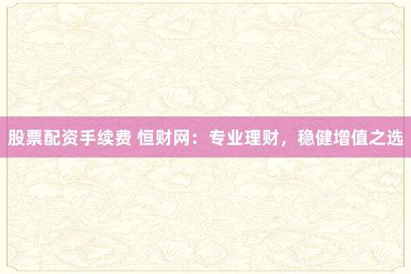 股票配资手续费 恒财网：专业理财，稳健增值之选