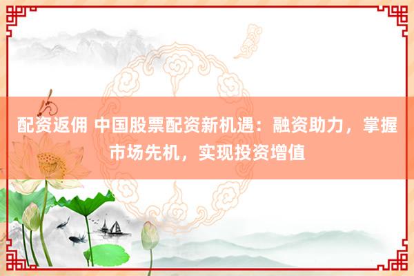 配资返佣 中国股票配资新机遇：融资助力，掌握市场先机，实现投资增值