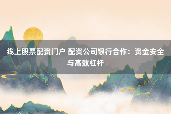 线上股票配资门户 配资公司银行合作：资金安全与高效杠杆