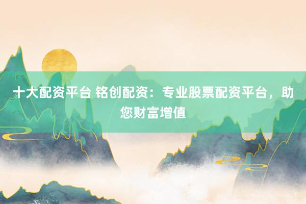 十大配资平台 铭创配资：专业股票配资平台，助您财富增值