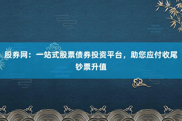 股券网：一站式股票债券投资平台，助您应付收尾钞票升值