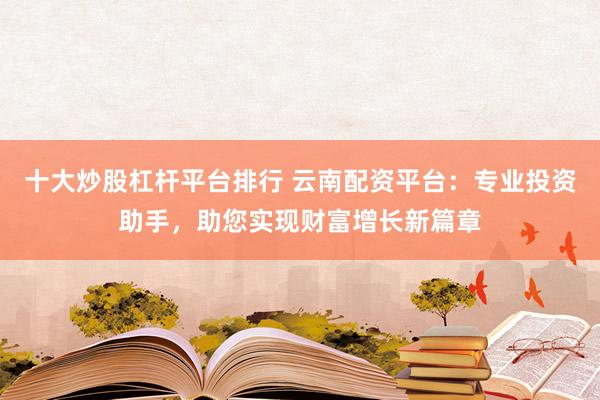 十大炒股杠杆平台排行 云南配资平台：专业投资助手，助您实现财富增长新篇章
