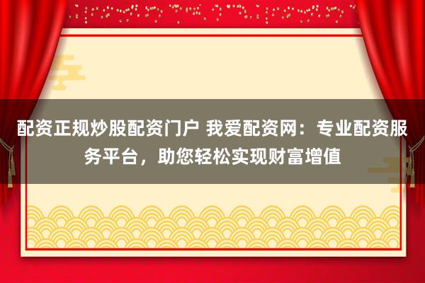 配资正规炒股配资门户 我爱配资网：专业配资服务平台，助您轻松实现财富增值