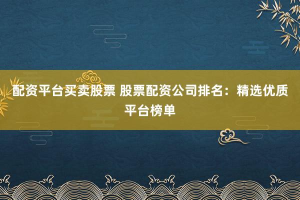 配资平台买卖股票 股票配资公司排名：精选优质平台榜单