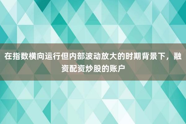 在指数横向运行但内部波动放大的时期背景下，融资配资炒股的账户
