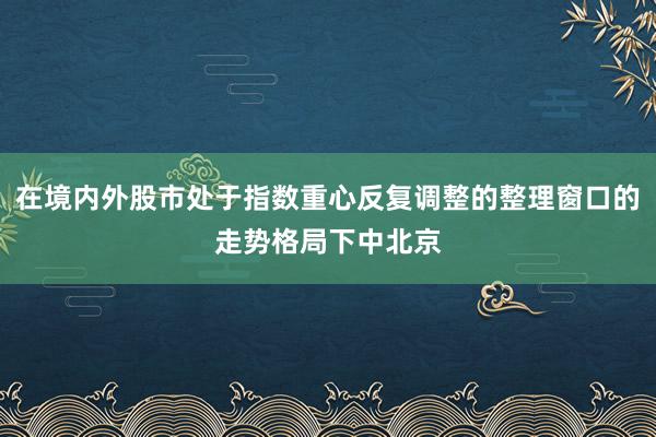 在境内外股市处于指数重心反复调整的整理窗口的走势格局下中北京