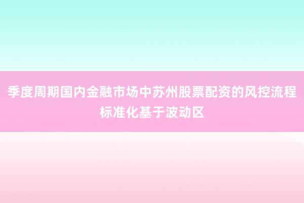 季度周期国内金融市场中苏州股票配资的风控流程标准化基于波动区