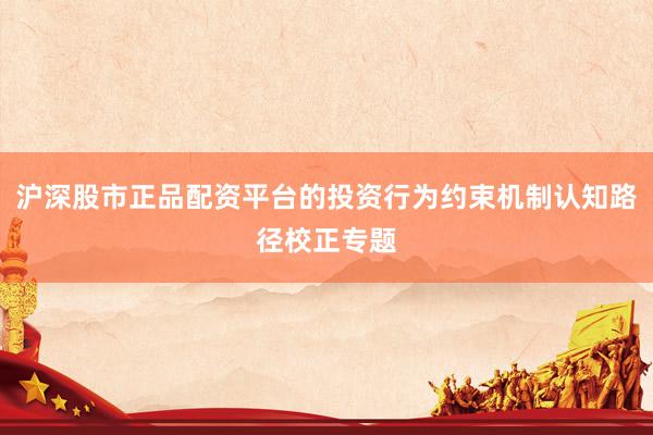沪深股市正品配资平台的投资行为约束机制认知路径校正专题