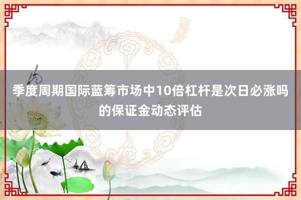 季度周期国际蓝筹市场中10倍杠杆是次日必涨吗的保证金动态评估