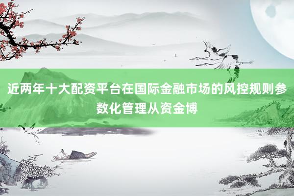 近两年十大配资平台在国际金融市场的风控规则参数化管理从资金博