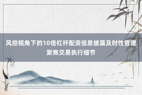 风控视角下的10倍杠杆配资信息披露及时性管理聚焦交易执行细节