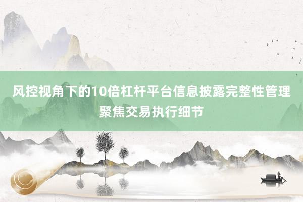风控视角下的10倍杠杆平台信息披露完整性管理聚焦交易执行细节