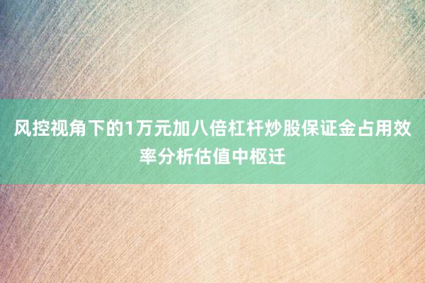 风控视角下的1万元加八倍杠杆炒股保证金占用效率分析估值中枢迁