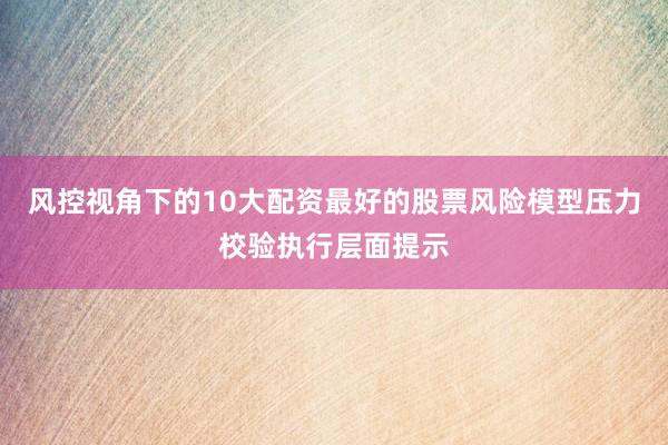 风控视角下的10大配资最好的股票风险模型压力校验执行层面提示