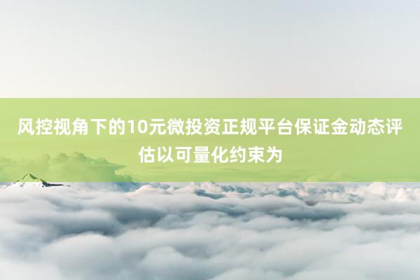 风控视角下的10元微投资正规平台保证金动态评估以可量化约束为