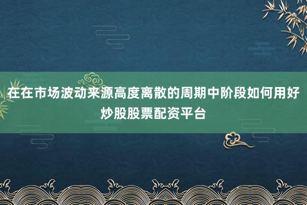 在在市场波动来源高度离散的周期中阶段如何用好炒股股票配资平台