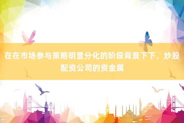 在在市场参与策略明显分化的阶段背景下下，炒股配资公司的资金属