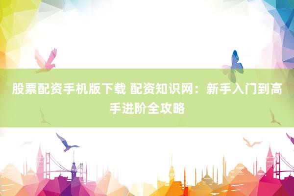 股票配资手机版下载 配资知识网：新手入门到高手进阶全攻略