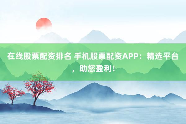 在线股票配资排名 手机股票配资APP：精选平台，助您盈利！
