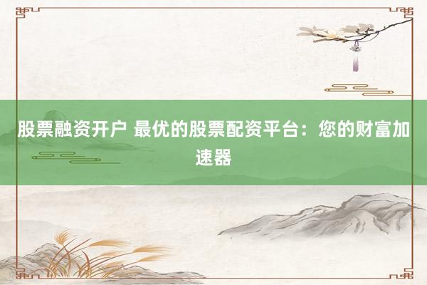 股票融资开户 最优的股票配资平台：您的财富加速器