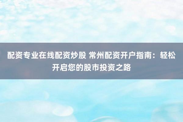 配资专业在线配资炒股 常州配资开户指南：轻松开启您的股市投资之路