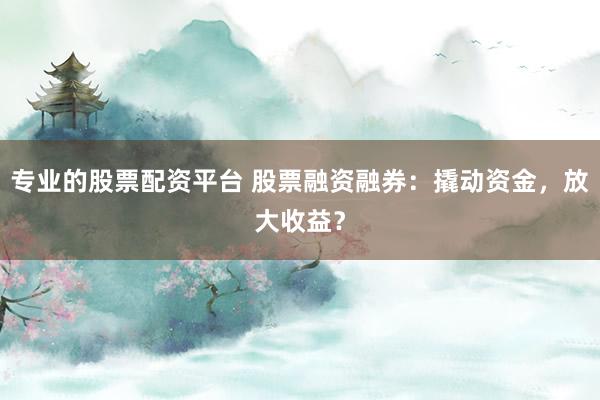 专业的股票配资平台 股票融资融券：撬动资金，放大收益？