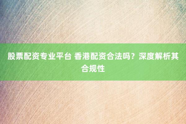 股票配资专业平台 香港配资合法吗？深度解析其合规性
