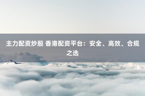 主力配资炒股 香港配资平台：安全、高效、合规之选