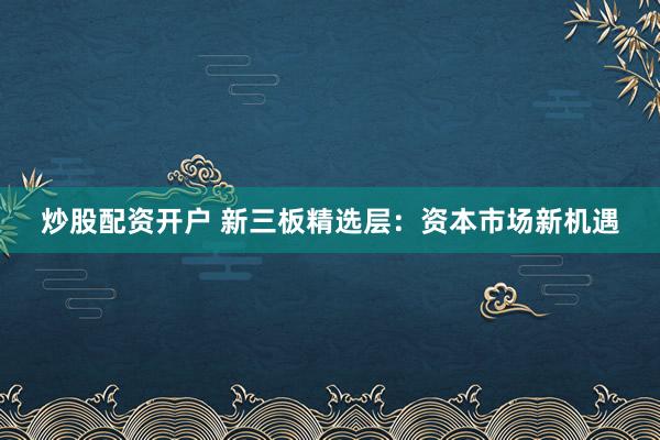 炒股配资开户 新三板精选层：资本市场新机遇