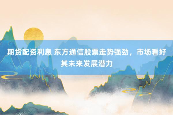 期货配资利息 东方通信股票走势强劲，市场看好其未来发展潜力