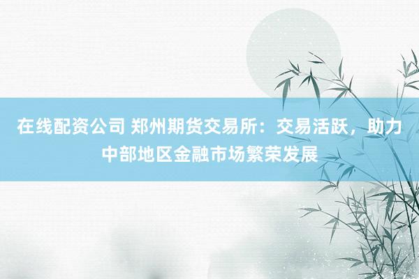 在线配资公司 郑州期货交易所：交易活跃，助力中部地区金融市场繁荣发展