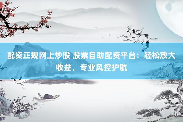 配资正规网上炒股 股票自助配资平台：轻松放大收益，专业风控护航
