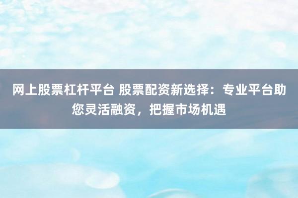 网上股票杠杆平台 股票配资新选择：专业平台助您灵活融资，把握市场机遇