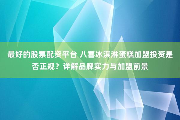 最好的股票配资平台 八喜冰淇淋蛋糕加盟投资是否正规？详解品牌实力与加盟前景