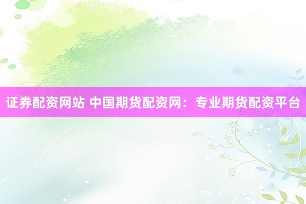 证券配资网站 中国期货配资网：专业期货配资平台