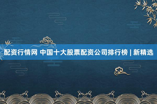 配资行情网 中国十大股票配资公司排行榜 | 新精选