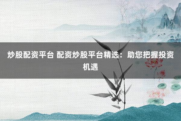 炒股配资平台 配资炒股平台精选：助您把握投资机遇