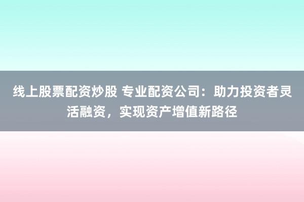 线上股票配资炒股 专业配资公司：助力投资者灵活融资，实现资产增值新路径