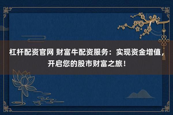 杠杆配资官网 财富牛配资服务：实现资金增值，开启您的股市财富之旅！