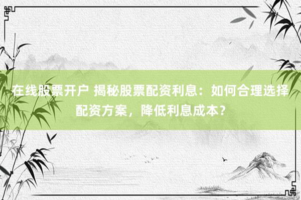 在线股票开户 揭秘股票配资利息：如何合理选择配资方案，降低利息成本？