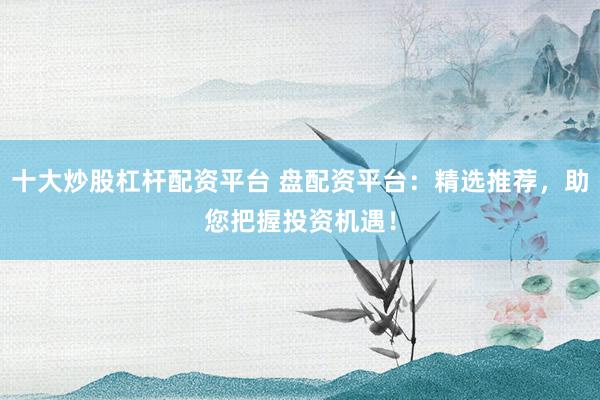 十大炒股杠杆配资平台 盘配资平台：精选推荐，助您把握投资机遇！