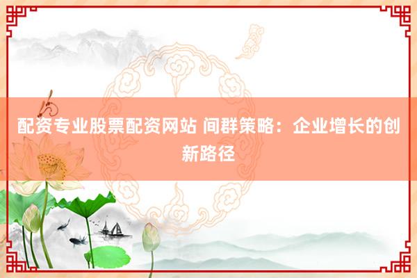 配资专业股票配资网站 间群策略：企业增长的创新路径