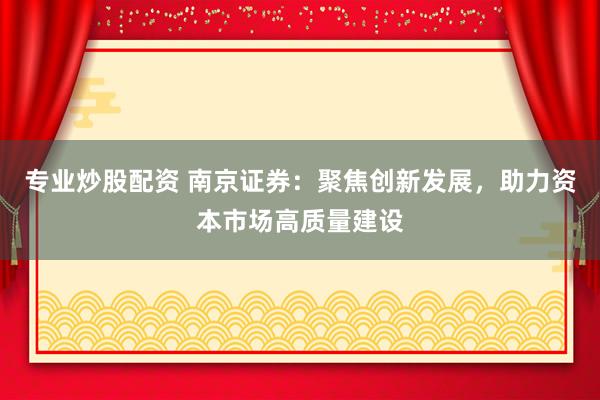 专业炒股配资 南京证券：聚焦创新发展，助力资本市场高质量建设