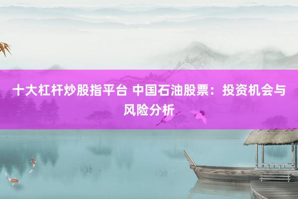 十大杠杆炒股指平台 中国石油股票：投资机会与风险分析